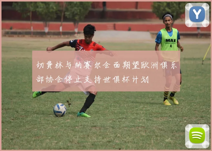 切费林与纳赛尔会面期望欧洲俱乐部协会停止支持世俱杯计划